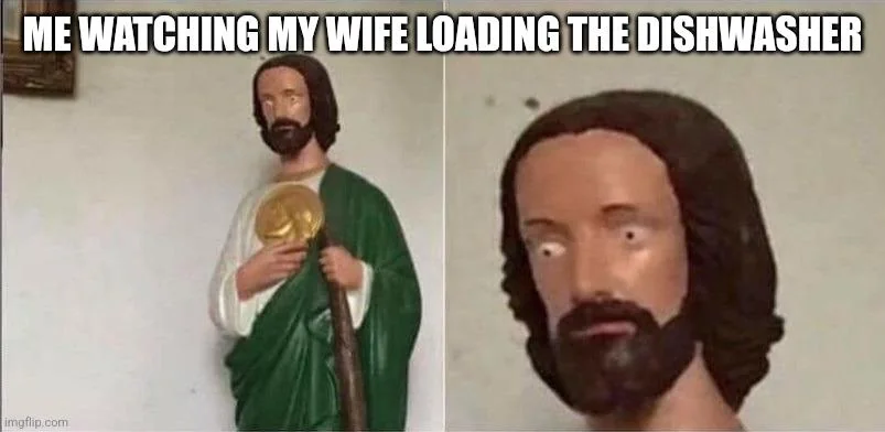 Me watching my wife load the dishwasher